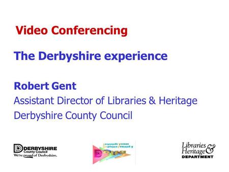 Video Conferencing The Derbyshire experience Robert Gent Assistant Director of Libraries & Heritage Derbyshire County Council.