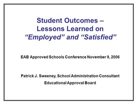 Student Outcomes – Lessons Learned on Employed and Satisfied EAB Approved Schools Conference November 9, 2006 Patrick J. Sweeney, School Administration.