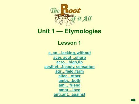 Unit 1 Etymologies Lesson 1 a, an…lacking, without acer, acut…sharp acro…high,tip aesthet…beauty, sensation agr…field, farm alter…other ambi…both ami…friend.