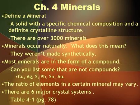 Ch. 4 Minerals Define a Mineral –A solid with a specific chemical composition and a definite crystalline structure. –There are over 3000 minerals Minerals.