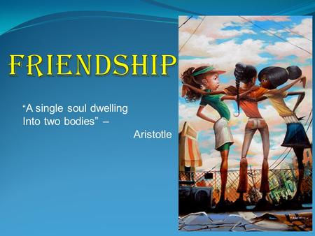 Friendship “A single soul dwelling Into two bodies” – Aristotle.