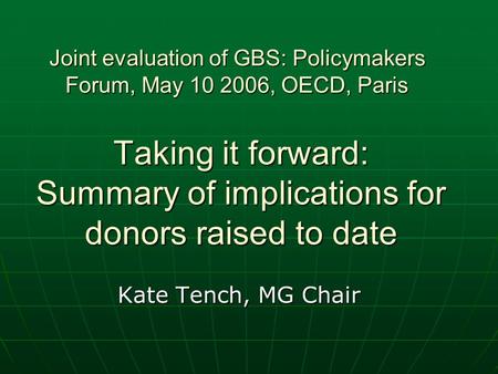 Taking it forward: Summary of implications for donors raised to date Kate Tench, MG Chair Joint evaluation of GBS: Policymakers Forum, May 10 2006, OECD,