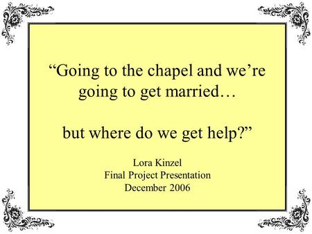 Going to the chapel and were going to get married… but where do we get help? Lora Kinzel Final Project Presentation December 2006.