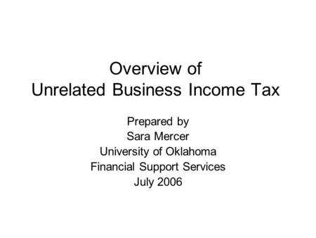 Overview of Unrelated Business Income Tax Prepared by Sara Mercer University of Oklahoma Financial Support Services July 2006.