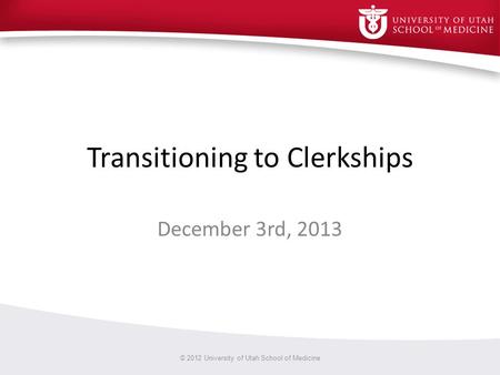 Transitioning to Clerkships December 3rd, 2013 © 2012 University of Utah School of Medicine.