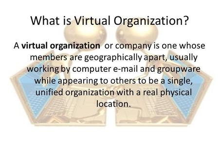 What is Virtual Organization? A virtual organization or company is one whose members are geographically apart, usually working by computer e-mail and groupware.