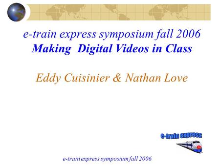 E-train express symposium fall 2006 e-train express symposium fall 2006 Making Digital Videos in Class Eddy Cuisinier & Nathan Love.