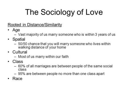The Sociology of Love Rooted in Distance/Similarity Age –Vast majority of us marry someone who is within 3 years of us Spatial –50/50 chance that you will.