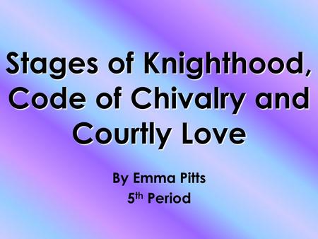 Stages of Knighthood, Code of Chivalry and Courtly Love By Emma Pitts 5 th Period.