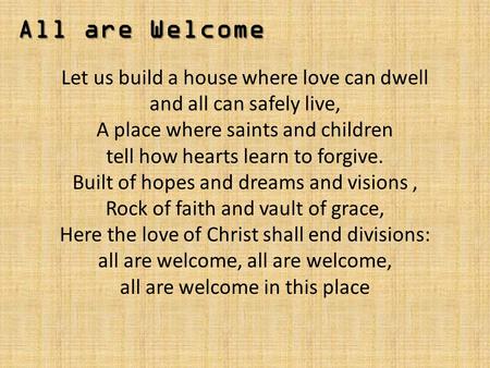 All are Welcome Let us build a house where love can dwell and all can safely live, A place where saints and children tell how hearts learn to forgive.