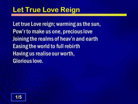 Let True Love Reign Let true Love reign; warming as the sun, Powr to make us one, precious love Joining the realms of heavn and earth Easing the world.