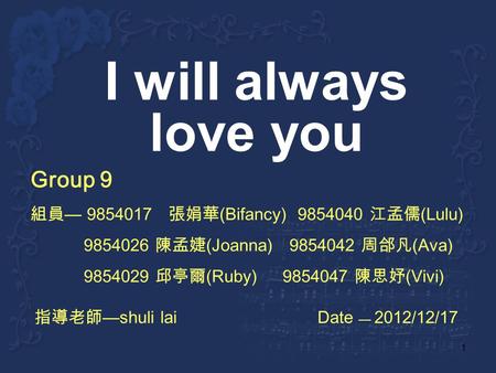 1 I will always love you Group 9 9854017 (Bifancy) 9854040 (Lulu) 9854026 (Joanna) 9854042 (Ava) 9854029 (Ruby) 9854047 (Vivi) shuli lai Date 2012/12/17.