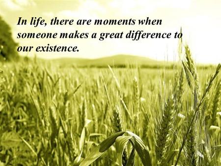 In life, there are moments when someone makes a great difference to our existence.