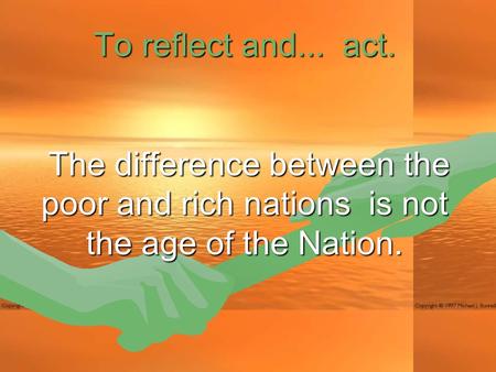 To reflect and... act. The difference between the poor and rich nations is not the age of the Nation. The difference between the poor and rich nations.