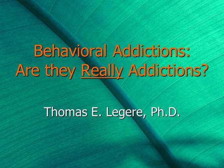 Behavioral Addictions: Are they Really Addictions? Thomas E. Legere, Ph.D.