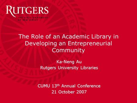 The Role of an Academic Library in Developing an Entrepreneurial Community Ka-Neng Au Rutgers University Libraries CUMU 13 th Annual Conference 21 October.