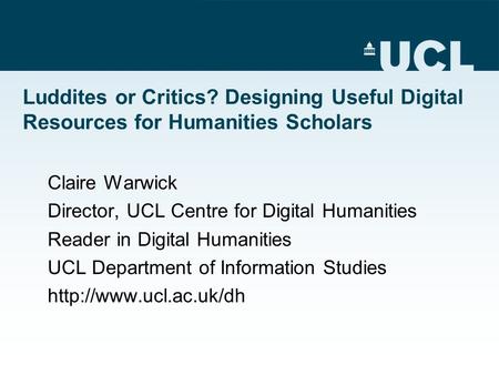 Luddites or Critics? Designing Useful Digital Resources for Humanities Scholars Claire Warwick Director, UCL Centre for Digital Humanities Reader in Digital.
