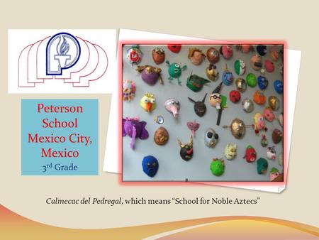 Peterson School Mexico City, Mexico 3 rd Grade Calmecac del Pedregal, which means School for Noble Aztecs.