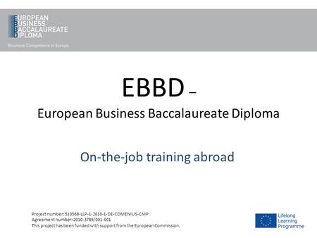 EBBD – European Business Baccalaureate Diploma On-the-job training abroad Project number: 510568-LLP-1-2010-1-DE-COMENIUS-CMP Agreement number: 2010-3789/001-001.