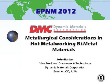 EPNM 2012 Metallurgical Considerations in Hot Metalworking Bi-Metal Materials John Banker Vice President Customers & Technology Dynamic Materials Corporation.
