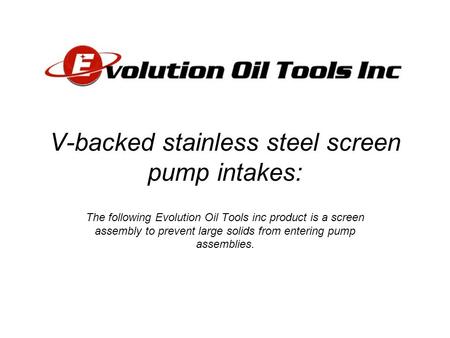 V-backed stainless steel screen pump intakes: The following Evolution Oil Tools inc product is a screen assembly to prevent large solids from entering.