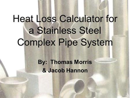 Heat Loss Calculator for a Stainless Steel Complex Pipe System By: Thomas Morris & Jacob Hannon.