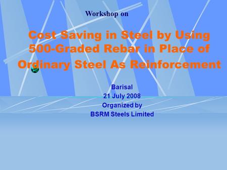 Workshop on Cost Saving in Steel by Using 500-Graded Rebar in Place of Ordinary Steel As Reinforcement Barisal 21 July 2008 Organized by BSRM Steels Limited.