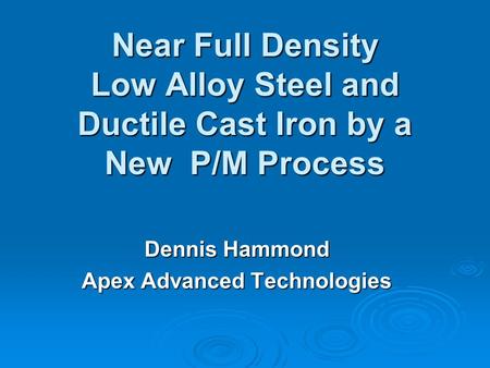 Near Full Density Low Alloy Steel and Ductile Cast Iron by a New P/M Process Dennis Hammond Apex Advanced Technologies.