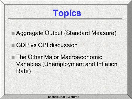 Economics 302 Lecture 2 Topics Topics Aggregate Output (Standard Measure) GDP vs GPI discussion The Other Major Macroeconomic Variables (Unemployment and.