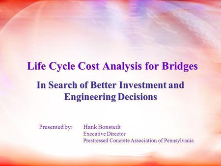 Life Cycle Cost Analysis for Bridges In Search of Better Investment and Engineering Decisions Presented by: Hank Bonstedt Executive Director Prestressed.