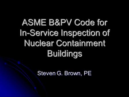 ASME B&PV Code for In-Service Inspection of Nuclear Containment Buildings Steven G. Brown, PE.