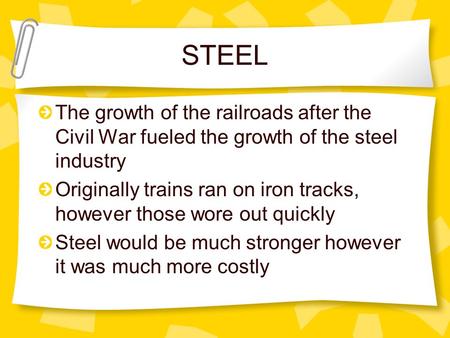 STEEL The growth of the railroads after the Civil War fueled the growth of the steel industry Originally trains ran on iron tracks, however those wore.