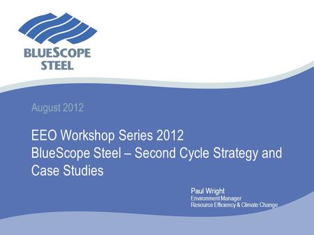 August 2012 EEO Workshop Series 2012 BlueScope Steel – Second Cycle Strategy and Case Studies Paul Wright Environment Manager Resource Efficiency & Climate.