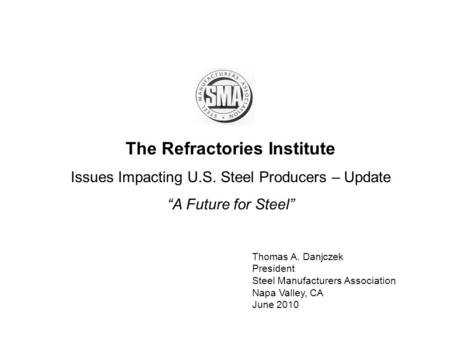 The Refractories Institute Issues Impacting U.S. Steel Producers – Update A Future for Steel Thomas A. Danjczek President Steel Manufacturers Association.