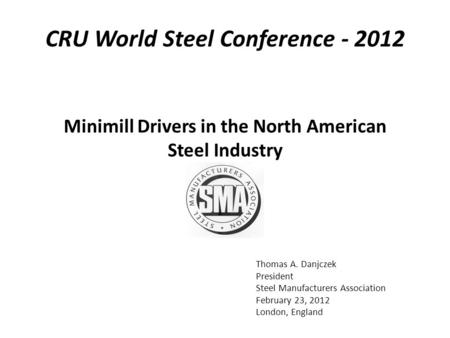Thomas A. Danjczek President Steel Manufacturers Association February 23, 2012 London, England Minimill Drivers in the North American Steel Industry CRU.