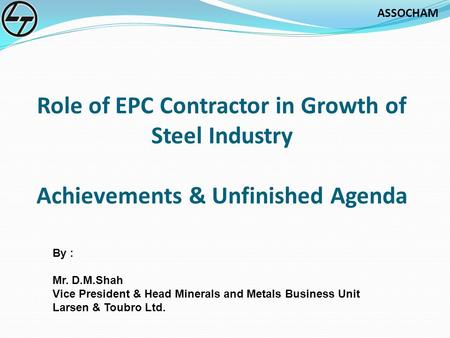 Role of EPC Contractor in Growth of Steel Industry Achievements & Unfinished Agenda By : Mr. D.M.Shah Vice President & Head Minerals and Metals Business.