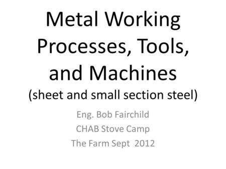 Metal Working Processes, Tools, and Machines (sheet and small section steel) Eng. Bob Fairchild CHAB Stove Camp The Farm Sept 2012.
