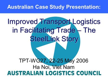 Improved Transport Logistics in Facilitating Trade – The SteelLink Story TPT-WG27, 22-25 May 2006 Ha Noi, Viet Nam Australian Case Study Presentation:
