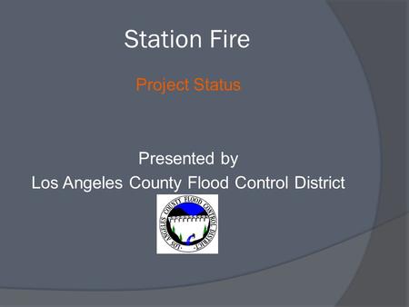 Station Fire Project Status Presented by Los Angeles County Flood Control District.