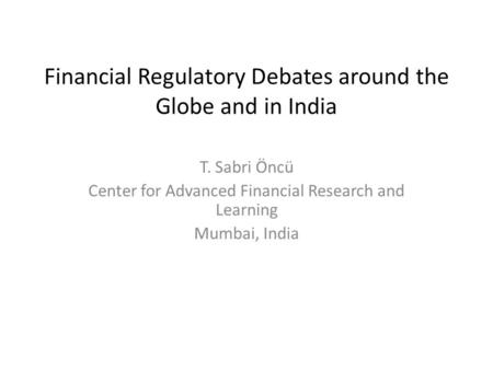 Financial Regulatory Debates around the Globe and in India T. Sabri Öncü Center for Advanced Financial Research and Learning Mumbai, India.