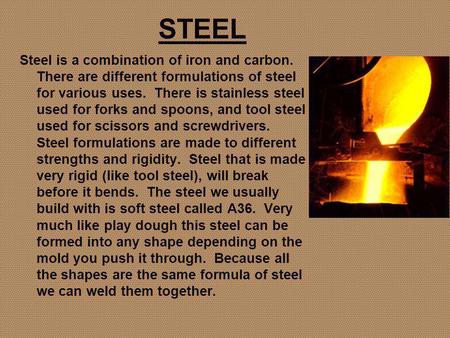STEEL Steel is a combination of iron and carbon. There are different formulations of steel for various uses. There is stainless steel used for forks and.
