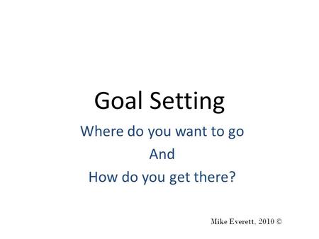 Goal Setting Where do you want to go And How do you get there? Mike Everett, 2010 ©