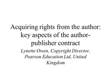 Acquiring rights from the author: key aspects of the author- publisher contract Lynette Owen, Copyright Director, Pearson Education Ltd, United Kingdom.