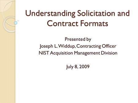 Understanding Solicitation and Contract Formats Presented by Joseph L. Widdup, Contracting Officer NIST Acquisition Management Division July 8, 2009.