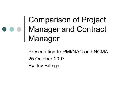 Comparison of Project Manager and Contract Manager Presentation to PMI/NAC and NCMA 25 October 2007 By Jay Billings.