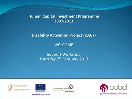 Human Capital Investment Programme 2007-2013 Disability Activation Project (DACT) WELCOME Support Workshop Thursday 7 th February 2013 1.
