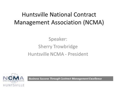 Huntsville National Contract Management Association (NCMA) Speaker: Sherry Trowbridge Huntsville NCMA - President Business Success Through Contract Management.