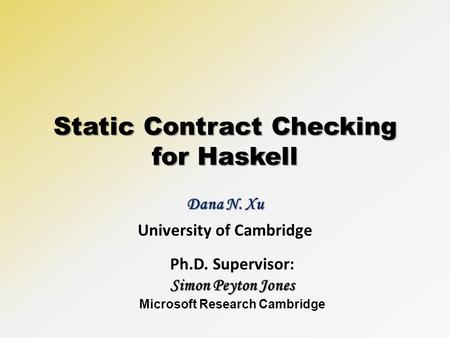 Static Contract Checking for Haskell Dana N. Xu University of Cambridge Ph.D. Supervisor: Simon Peyton Jones Microsoft Research Cambridge.
