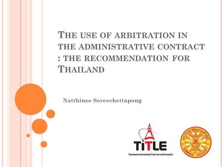 T HE USE OF ARBITRATION IN THE ADMINISTRATIVE CONTRACT : THE RECOMMENDATION FOR T HAILAND Natthinee Sereechettapong.