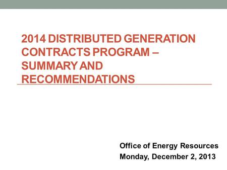 2014 DISTRIBUTED GENERATION CONTRACTS PROGRAM – SUMMARY AND RECOMMENDATIONS Office of Energy Resources Monday, December 2, 2013.